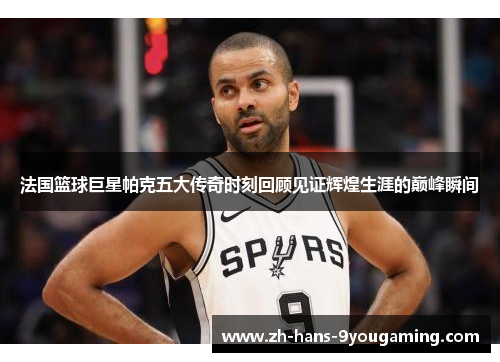 法国篮球巨星帕克五大传奇时刻回顾见证辉煌生涯的巅峰瞬间