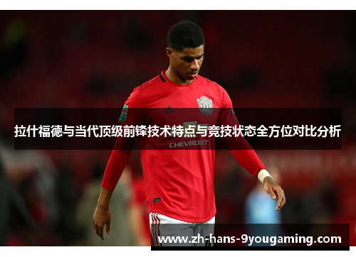 拉什福德与当代顶级前锋技术特点与竞技状态全方位对比分析