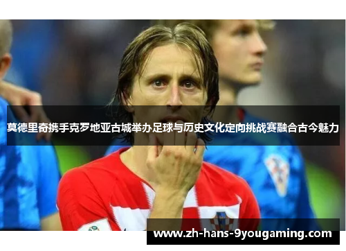 莫德里奇携手克罗地亚古城举办足球与历史文化定向挑战赛融合古今魅力