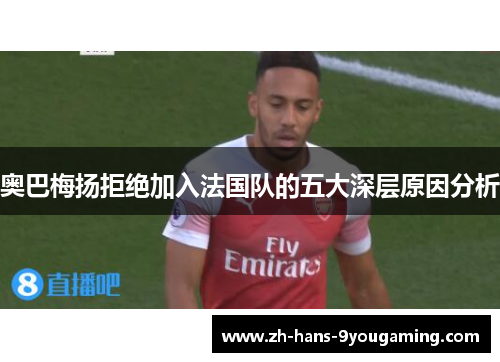 奥巴梅扬拒绝加入法国队的五大深层原因分析