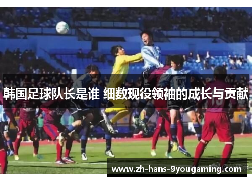 韩国足球队长是谁 细数现役领袖的成长与贡献