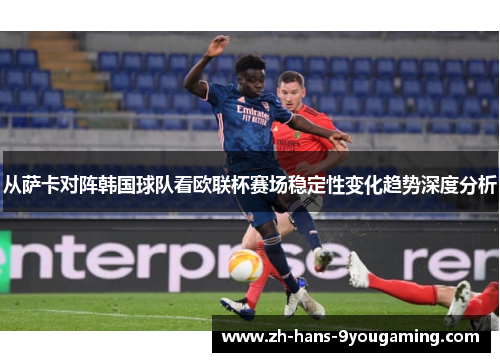 从萨卡对阵韩国球队看欧联杯赛场稳定性变化趋势深度分析