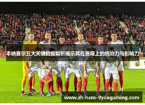 本纳赛尔五大关键数据解析揭示其在赛场上的统治力与影响力