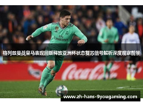 格列兹曼战皇马表现回暖释放亚洲杯状态复苏信号解析深度观察前景