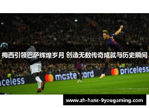 梅西引领巴萨辉煌岁月 创造无数传奇成就与历史瞬间