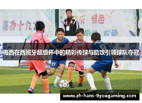 梅西在西班牙超级杯中的精彩传球与助攻引领球队夺冠