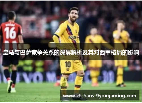 皇马与巴萨竞争关系的深层解析及其对西甲格局的影响 皇马与巴萨竞争关系的深层解析及其对西甲格局的影响
